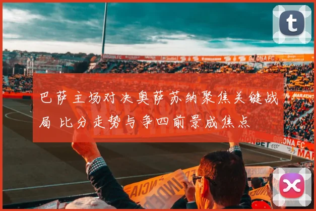 巴萨主场对决奥萨苏纳聚焦关键战局 比分走势与争四前景成焦点