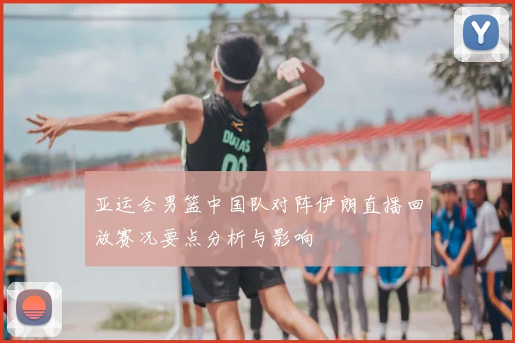 亚运会男篮中国队对阵伊朗直播回放赛况要点分析与影响