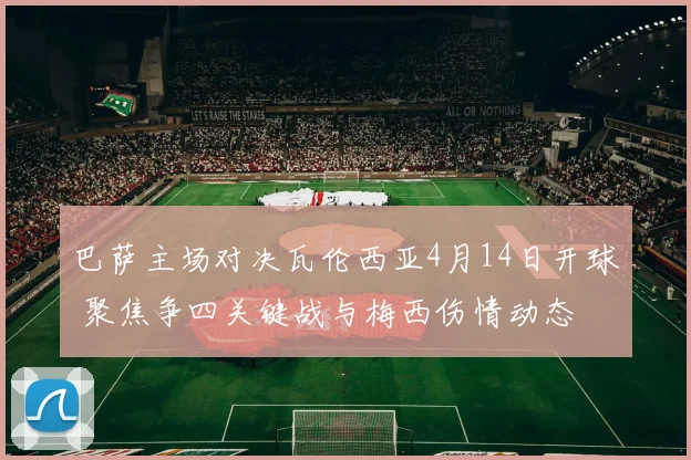 巴萨主场对决瓦伦西亚4月14日开球 聚焦争四关键战与梅西伤情动态