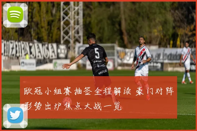 欧冠小组赛抽签全程解读 豪门对阵形势出炉焦点大战一览