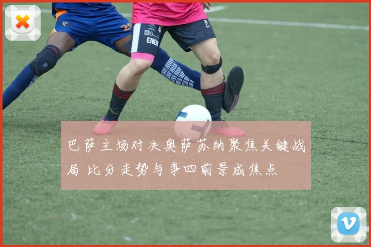 巴萨主场对决奥萨苏纳聚焦关键战局 比分走势与争四前景成焦点