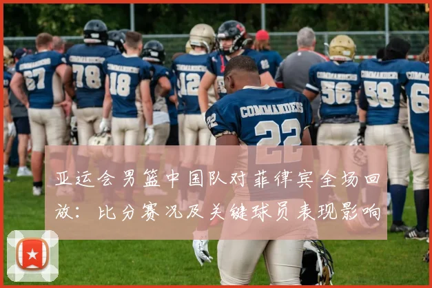 亚运会男篮中国队对菲律宾全场回放：比分赛况及关键球员表现影响小组排名