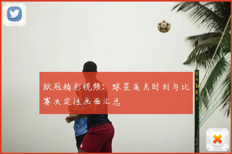 欧冠精彩视频：球星高光时刻与比赛决定性画面汇总