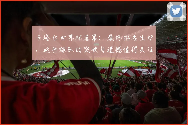 卡塔尔世界杯落幕：最终排名出炉，这些球队的突破与遗憾值得关注