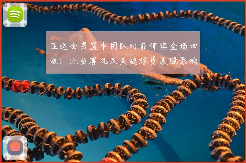 亚运会男篮中国队对菲律宾全场回放：比分赛况及关键球员表现影响小组排名